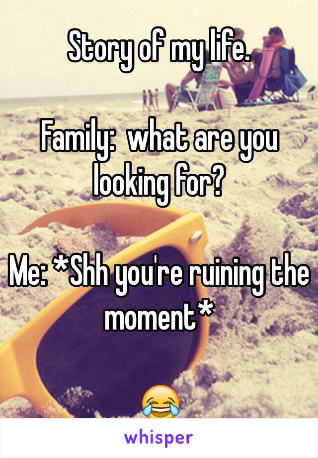 Story of my life. 

Family:  what are you looking for?

Me: *Shh you're ruining the moment* 

😂
