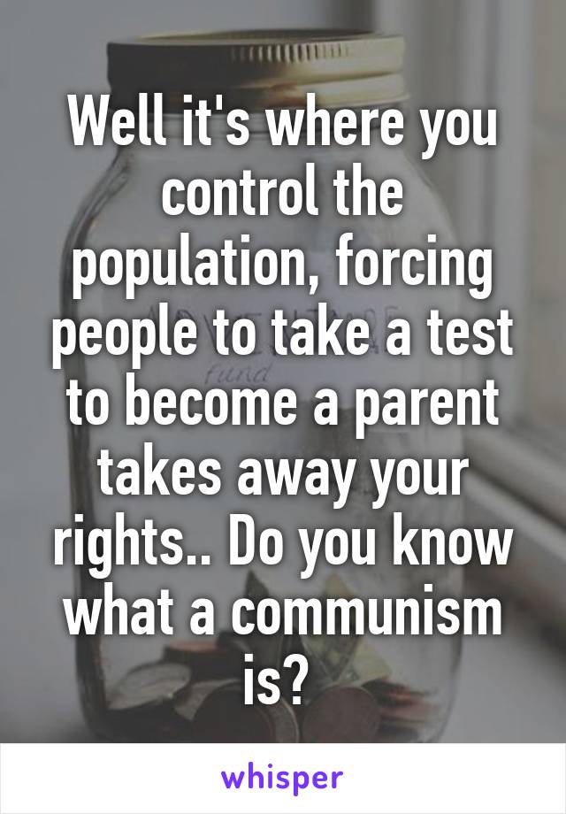 Well it's where you control the population, forcing people to take a test to become a parent takes away your rights.. Do you know what a communism is? 