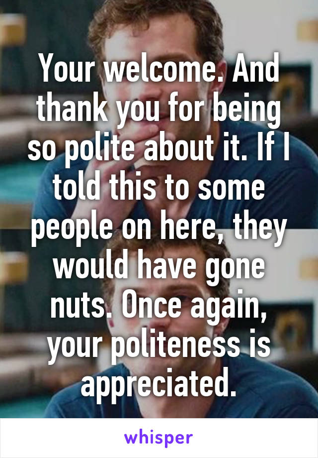 Your welcome. And thank you for being so polite about it. If I told this to some people on here, they would have gone nuts. Once again, your politeness is appreciated.