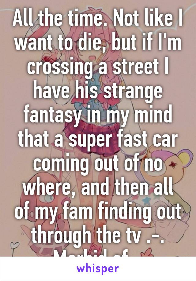 All the time. Not like I want to die, but if I'm crossing a street I have his strange fantasy in my mind that a super fast car coming out of no where, and then all of my fam finding out through the tv .-. Morbid af...