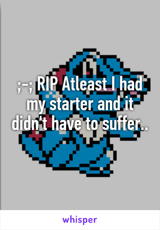 ;-; RIP Atleast I had my starter and it didn't have to suffer.. 