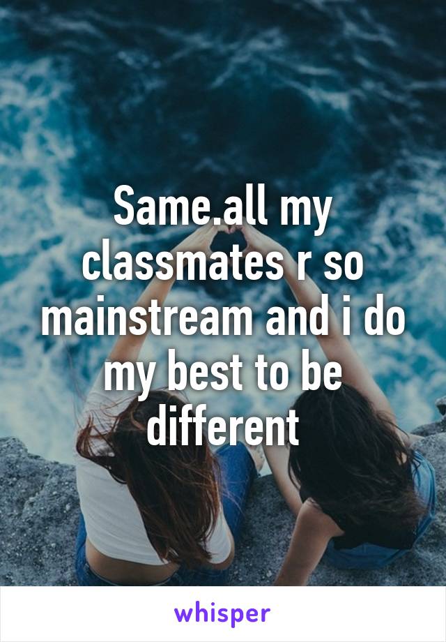 Same.all my classmates r so mainstream and i do my best to be different
