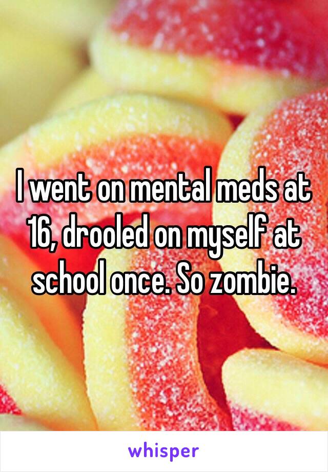 I went on mental meds at 16, drooled on myself at school once. So zombie.
