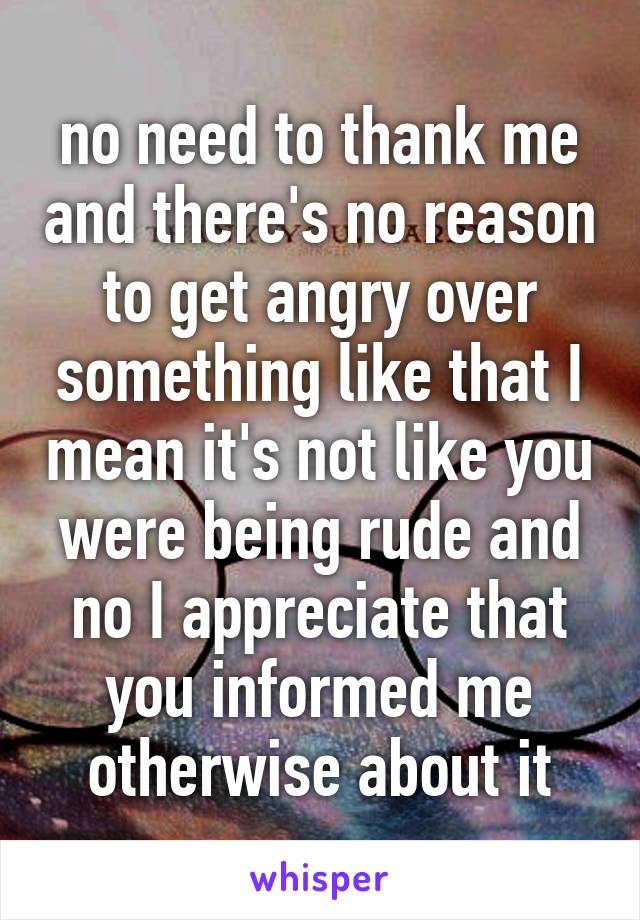 no need to thank me and there's no reason to get angry over something like that I mean it's not like you were being rude and no I appreciate that you informed me otherwise about it