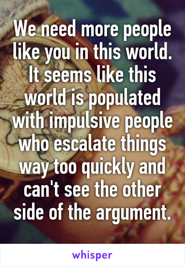 We need more people like you in this world. It seems like this world is populated with impulsive people who escalate things way too quickly and can't see the other side of the argument. 