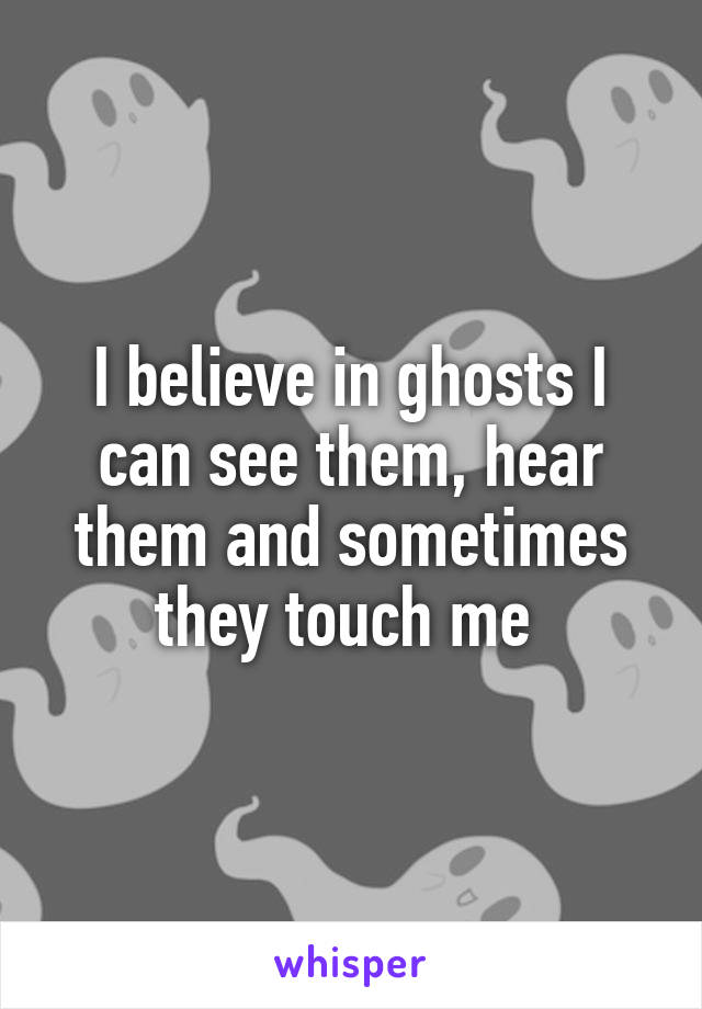 I believe in ghosts I can see them, hear them and sometimes they touch me 