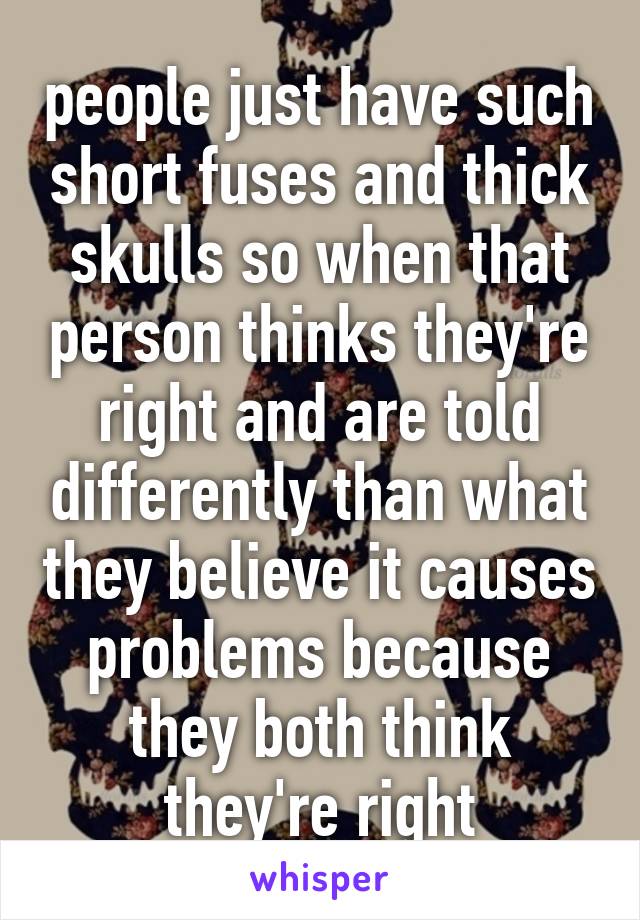 people just have such short fuses and thick skulls so when that person thinks they're right and are told differently than what they believe it causes problems because they both think they're right