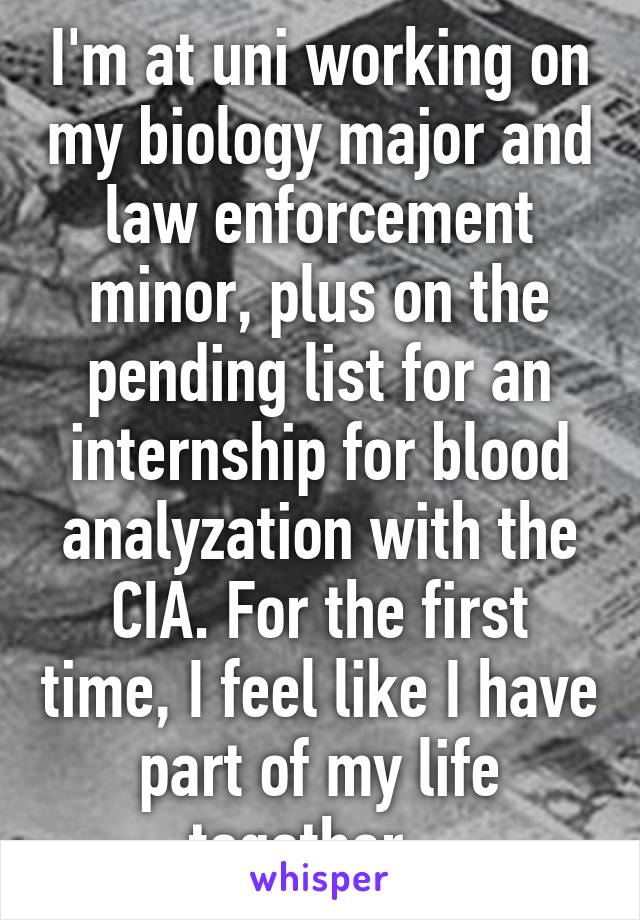 I'm at uni working on my biology major and law enforcement minor, plus on the pending list for an internship for blood analyzation with the CIA. For the first time, I feel like I have part of my life together.  