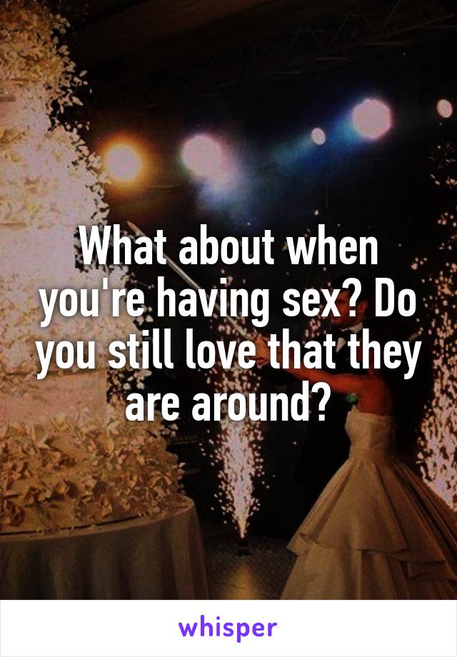 What about when you're having sex? Do you still love that they are around?