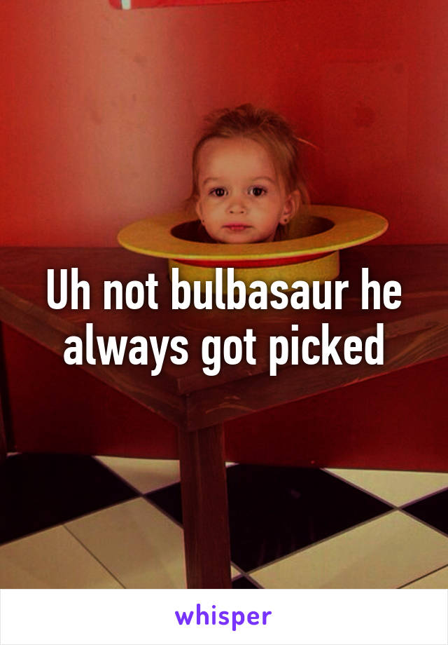 Uh not bulbasaur he always got picked