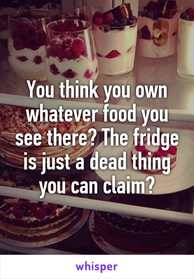 You think you own whatever food you see there? The fridge is just a dead thing you can claim?
