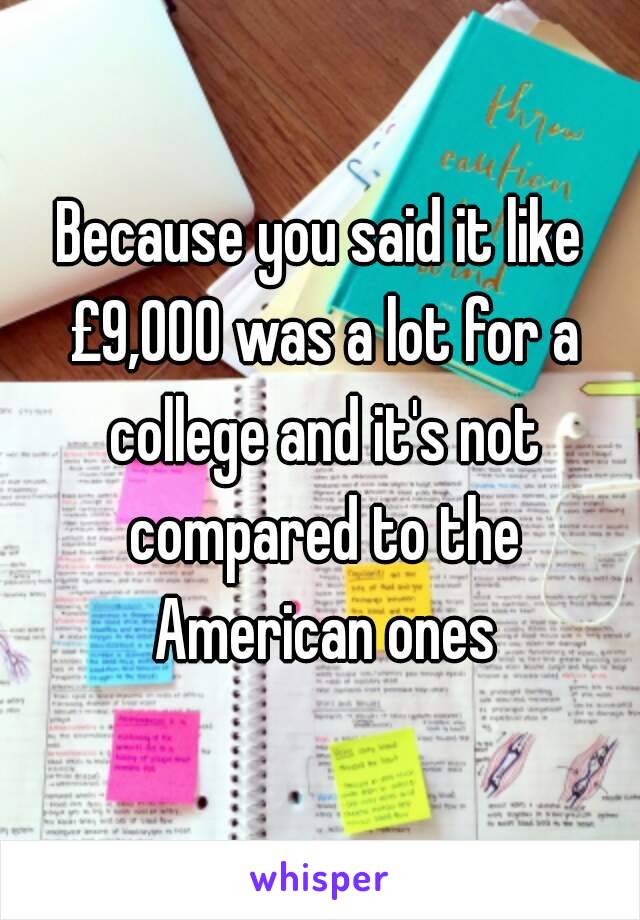 Because you said it like £9,000 was a lot for a college and it's not compared to the American ones