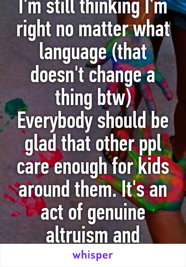 I'm still thinking I'm right no matter what language (that doesn't change a thing btw)
Everybody should be glad that other ppl care enough for kids around them. It's an act of genuine altruism and compassion.