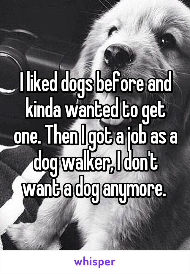 I liked dogs before and kinda wanted to get one. Then I got a job as a dog walker, I don't want a dog anymore. 