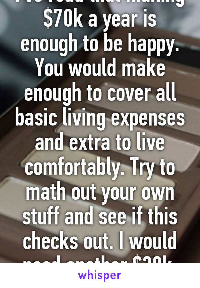 I've read that making $70k a year is enough to be happy. You would make enough to cover all basic living expenses and extra to live comfortably. Try to math out your own stuff and see if this checks out. I would need another $30k. Lol