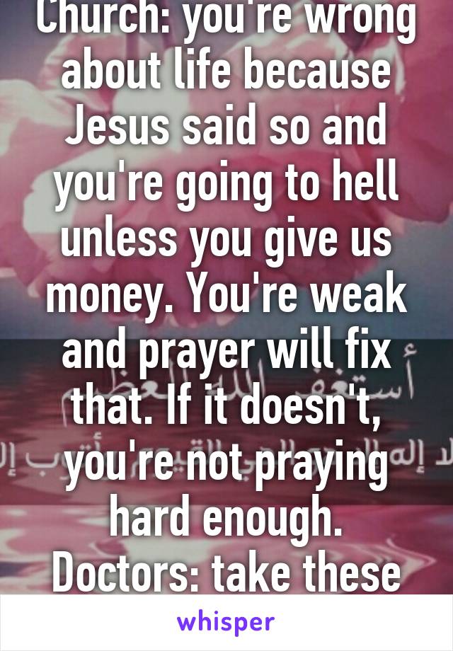 Church: you're wrong about life because Jesus said so and you're going to hell unless you give us money. You're weak and prayer will fix that. If it doesn't, you're not praying hard enough.
Doctors: take these costly pills.