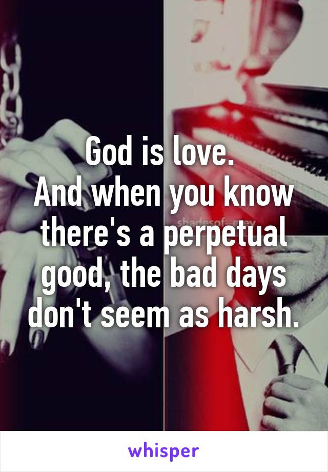 God is love. 
And when you know there's a perpetual good, the bad days don't seem as harsh.