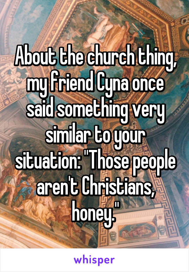 About the church thing, my friend Cyna once said something very similar to your situation: "Those people aren't Christians, honey."