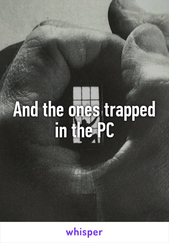 And the ones trapped in the PC