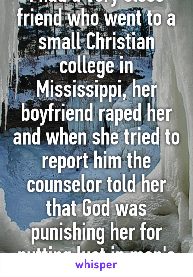 I had a very close friend who went to a small Christian college in Mississippi, her boyfriend raped her and when she tried to report him the counselor told her that God was punishing her for putting lust in men's hearts 
