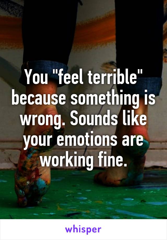 You "feel terrible" because something is wrong. Sounds like your emotions are working fine.