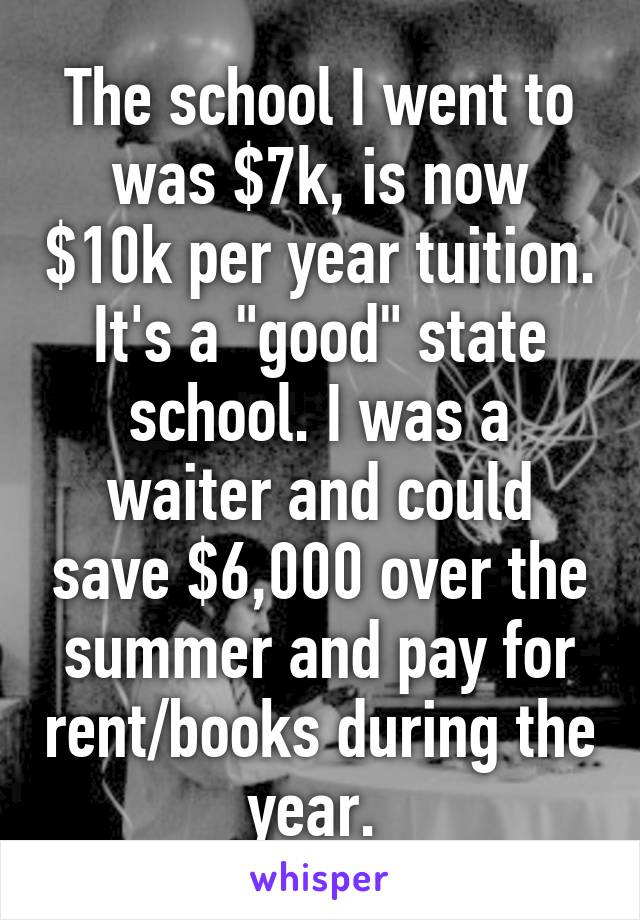 The school I went to was $7k, is now $10k per year tuition. It's a "good" state school. I was a waiter and could save $6,000 over the summer and pay for rent/books during the year. 