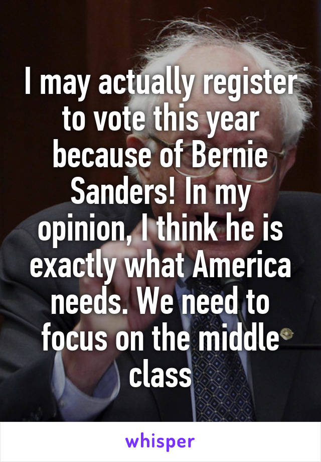 I may actually register to vote this year because of Bernie Sanders! In my opinion, I think he is exactly what America needs. We need to focus on the middle class