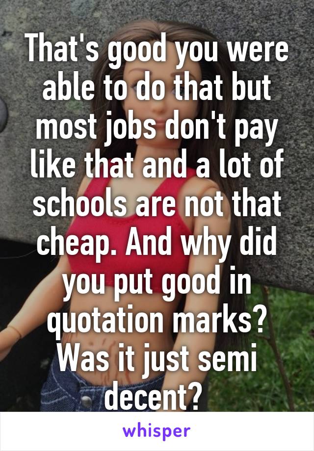 That's good you were able to do that but most jobs don't pay like that and a lot of schools are not that cheap. And why did you put good in quotation marks? Was it just semi decent? 