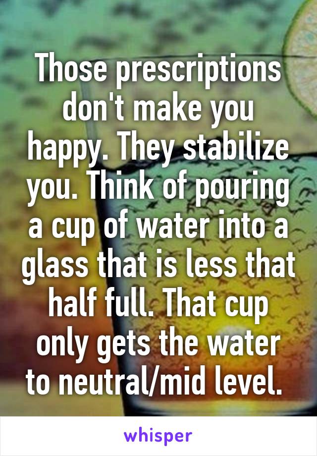 Those prescriptions don't make you happy. They stabilize you. Think of pouring a cup of water into a glass that is less that half full. That cup only gets the water to neutral/mid level. 