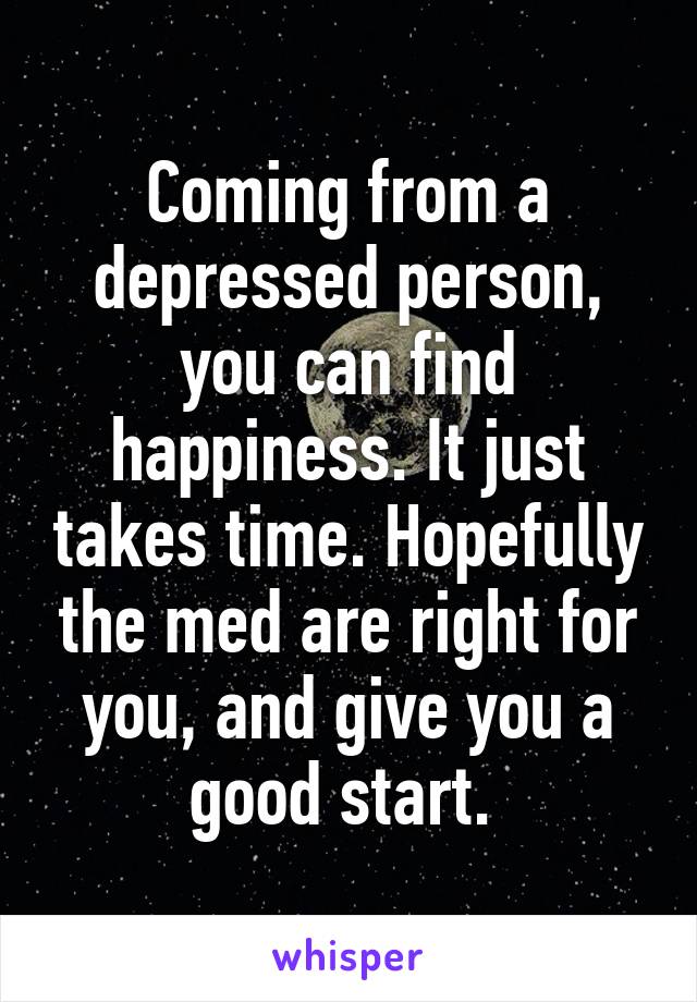 Coming from a depressed person, you can find happiness. It just takes time. Hopefully the med are right for you, and give you a good start. 