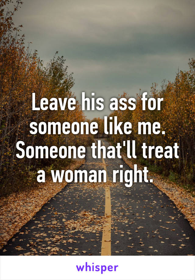 Leave his ass for someone like me. Someone that'll treat a woman right. 