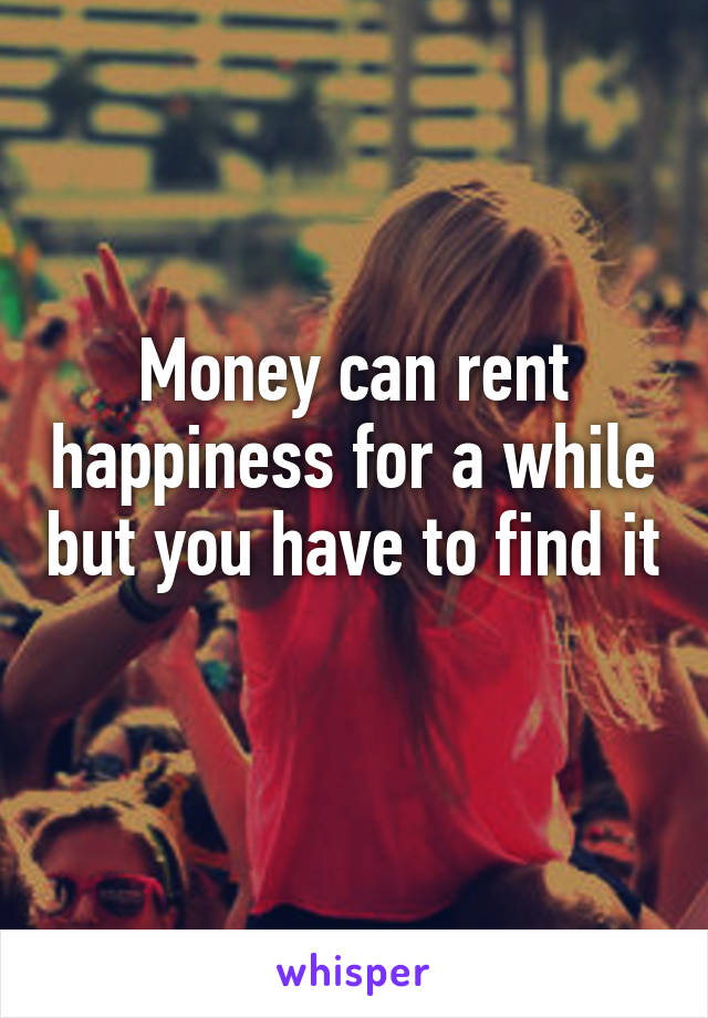 Money can rent happiness for a while but you have to find it
