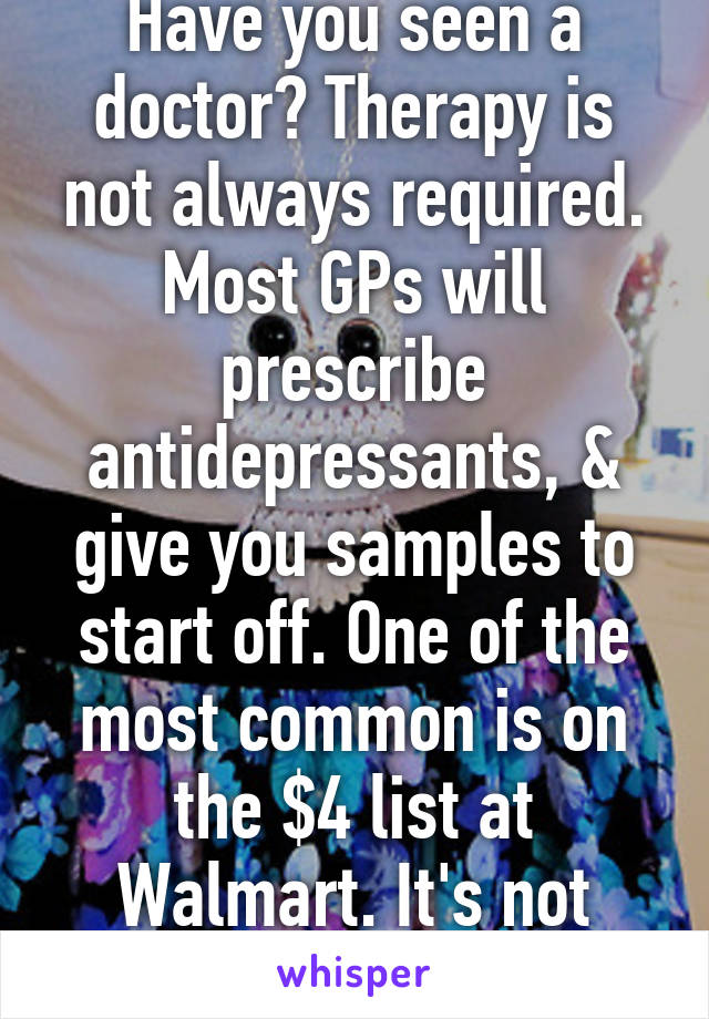 Have you seen a doctor? Therapy is not always required. Most GPs will prescribe antidepressants, & give you samples to start off. One of the most common is on the $4 list at Walmart. It's not always expensive.