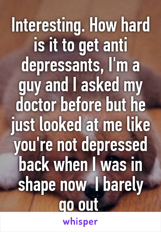 Interesting. How hard is it to get anti depressants, I'm a guy and I asked my doctor before but he just looked at me like you're not depressed back when I was in shape now  I barely go out 