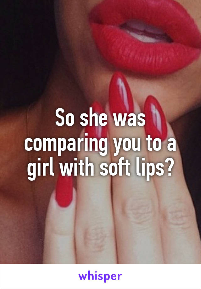 So she was comparing you to a girl with soft lips?