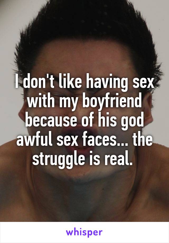 I don't like having sex with my boyfriend because of his god awful sex faces... the struggle is real. 