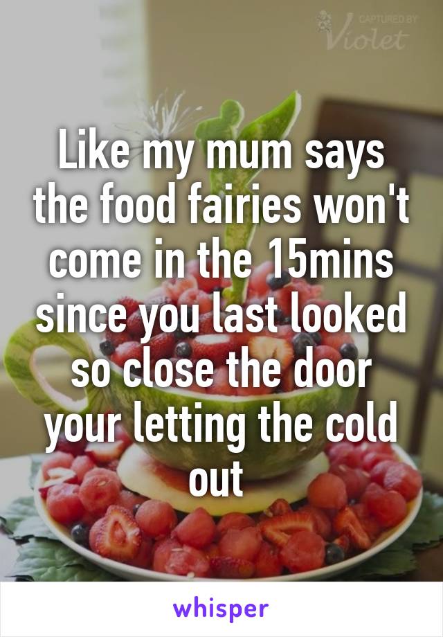 Like my mum says the food fairies won't come in the 15mins since you last looked so close the door your letting the cold out 