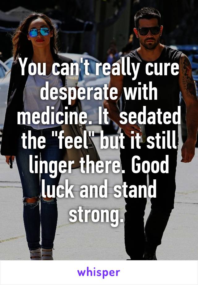 You can't really cure desperate with medicine. It  sedated the "feel" but it still linger there. Good luck and stand strong. 