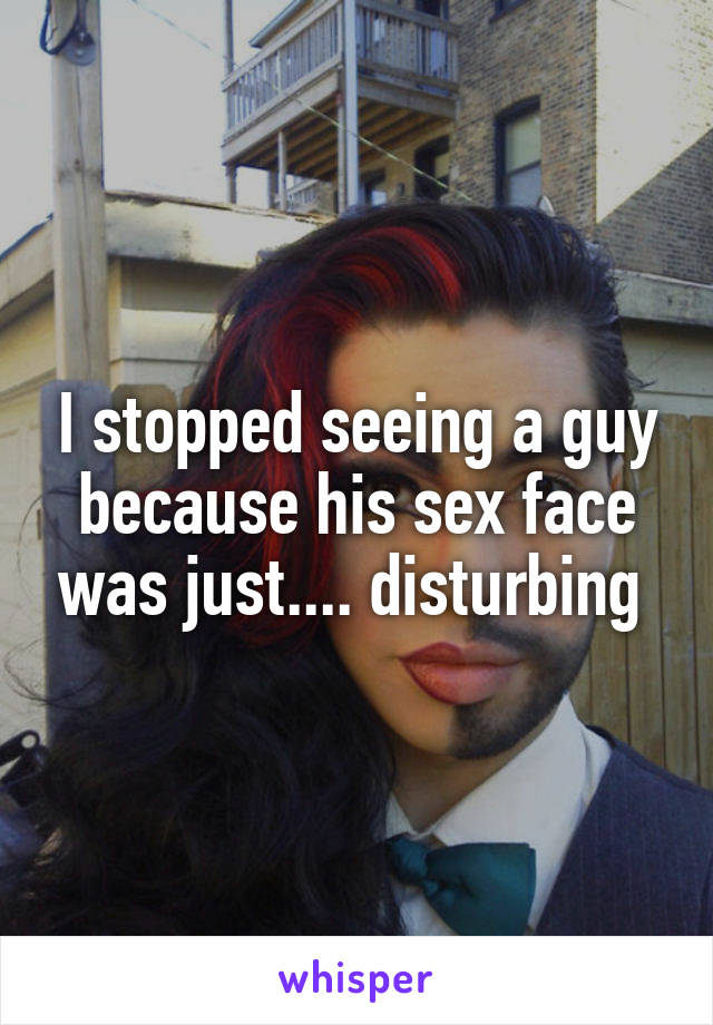 I stopped seeing a guy because his sex face was just.... disturbing 