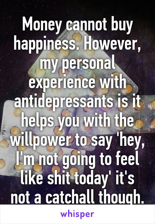 Money cannot buy happiness. However, my personal experience with antidepressants is it helps you with the willpower to say 'hey, I'm not going to feel like shit today' it's not a catchall though.