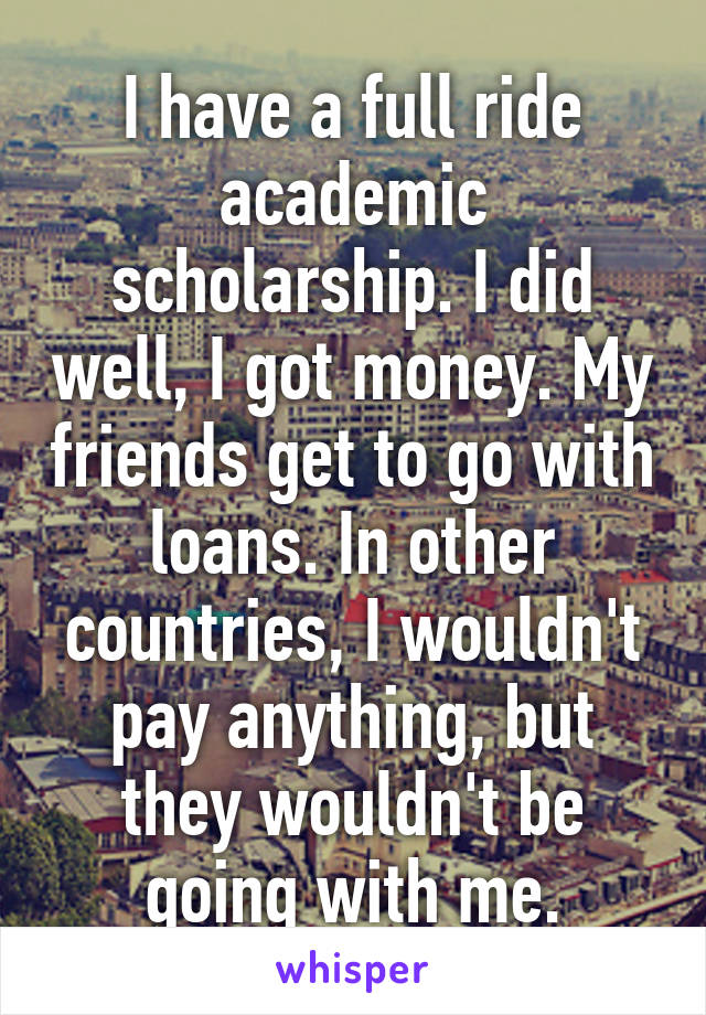I have a full ride academic scholarship. I did well, I got money. My friends get to go with loans. In other countries, I wouldn't pay anything, but they wouldn't be going with me.