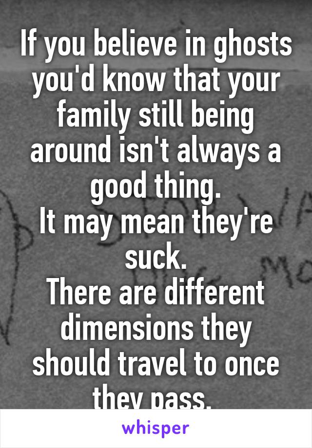 If you believe in ghosts you'd know that your family still being around isn't always a good thing.
It may mean they're suck.
There are different dimensions they should travel to once they pass. 