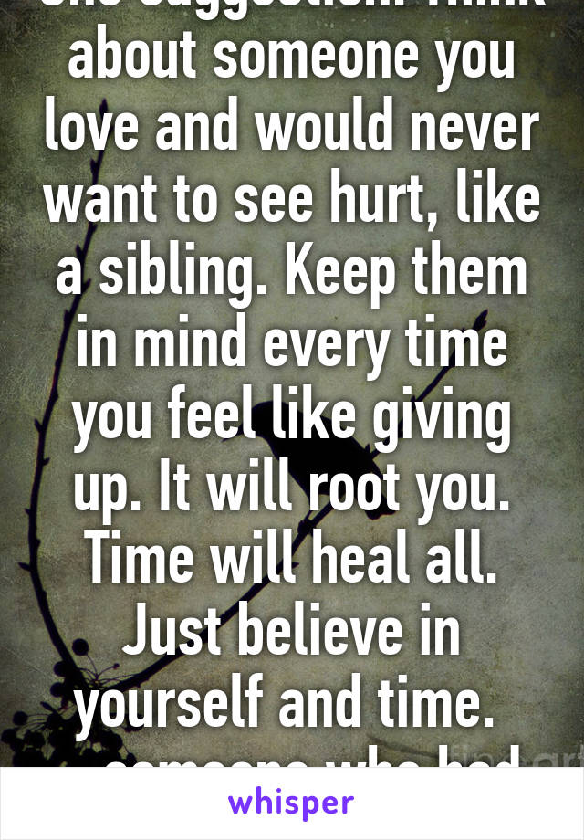 One suggestion. Think about someone you love and would never want to see hurt, like a sibling. Keep them in mind every time you feel like giving up. It will root you. Time will heal all. Just believe in yourself and time. 
 -someone who had it