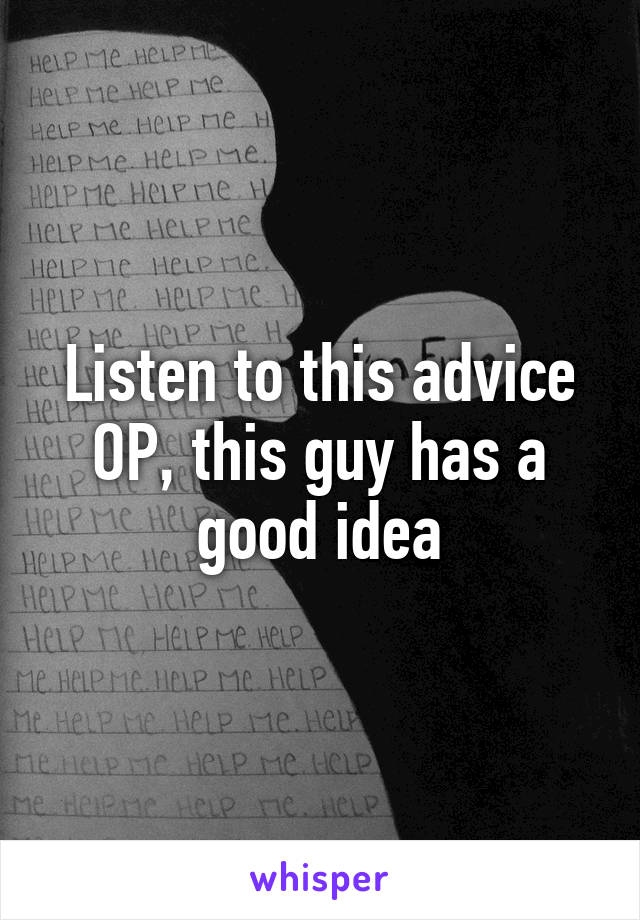 Listen to this advice OP, this guy has a good idea