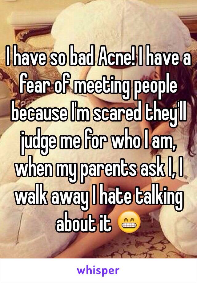 I have so bad Acne! I have a fear of meeting people because I'm scared they'll judge me for who I am, when my parents ask I, I walk away I hate talking about it 😁