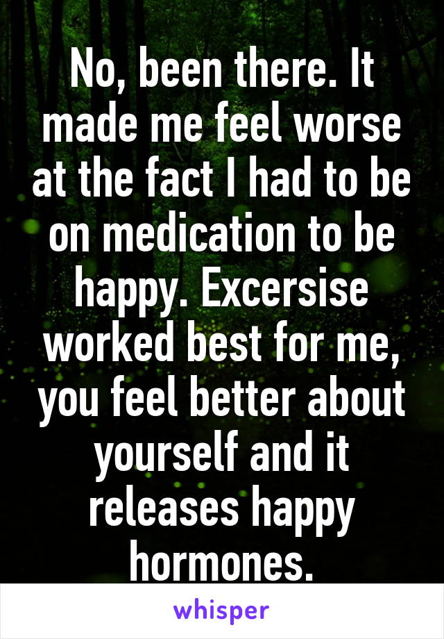 No, been there. It made me feel worse at the fact I had to be on medication to be happy. Excersise worked best for me, you feel better about yourself and it releases happy hormones.