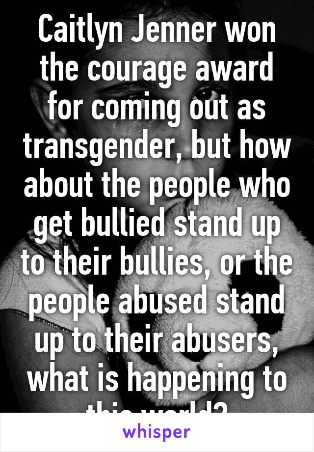 Caitlyn Jenner won the courage award for coming out as transgender, but how about the people who get bullied stand up to their bullies, or the people abused stand up to their abusers, what is happening to this world?