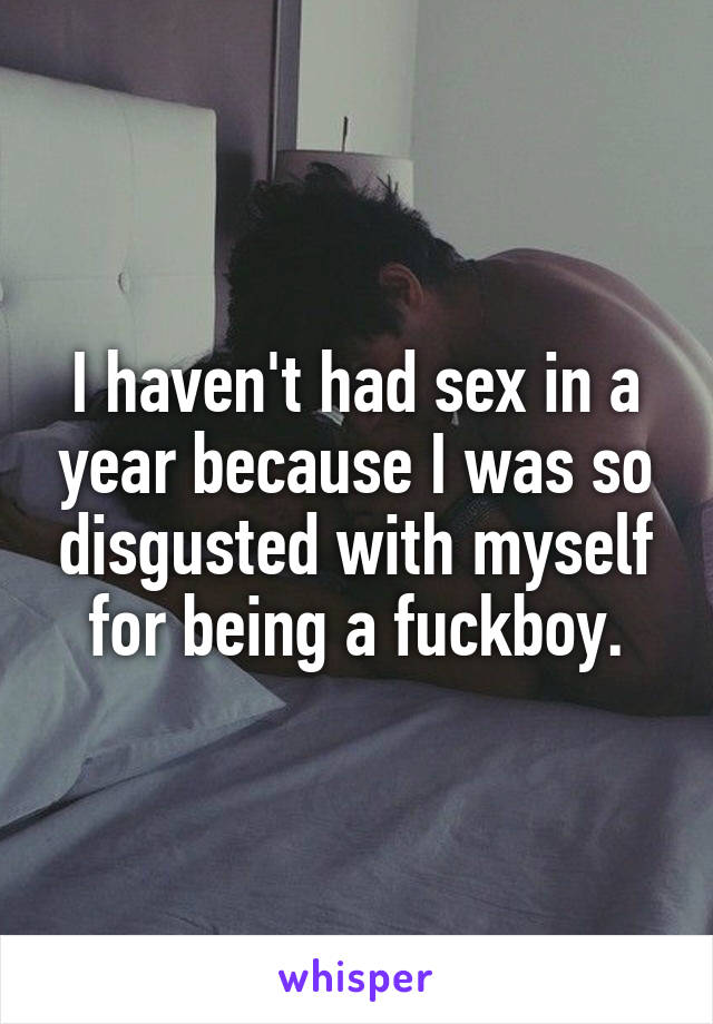 I haven't had sex in a year because I was so disgusted with myself for being a fuckboy.