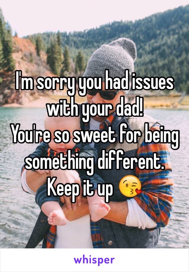 I'm sorry you had issues with your dad! 
You're so sweet for being something different. 
Keep it up 😘