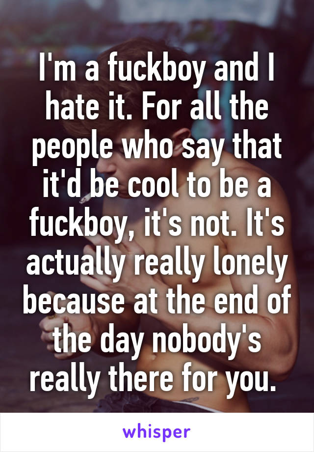 I'm a fuckboy and I hate it. For all the people who say that it'd be cool to be a fuckboy, it's not. It's actually really lonely because at the end of the day nobody's really there for you. 